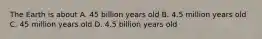 The Earth is about A. 45 billion years old B. 4.5 million years old C. 45 million years old D. 4.5 billion years old