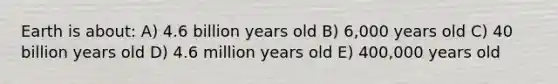 Earth is about: A) 4.6 billion years old B) 6,000 years old C) 40 billion years old D) 4.6 million years old E) 400,000 years old