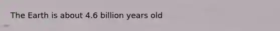 The Earth is about 4.6 billion years old