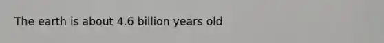 The earth is about 4.6 billion years old