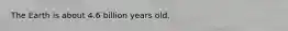 The Earth is about 4.6 billion years old.