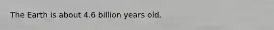 The Earth is about 4.6 billion years old.