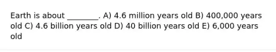 Earth is about ________. A) 4.6 million years old B) 400,000 years old C) 4.6 billion years old D) 40 billion years old E) 6,000 years old