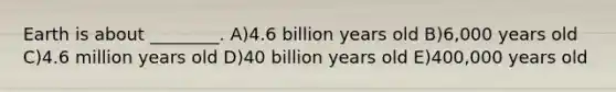 Earth is about ________. A)4.6 billion years old B)6,000 years old C)4.6 million years old D)40 billion years old E)400,000 years old