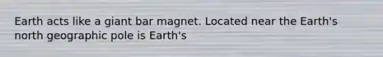 Earth acts like a giant bar magnet. Located near the Earth's north geographic pole is Earth's