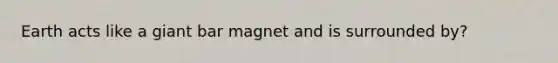 Earth acts like a giant bar magnet and is surrounded by?