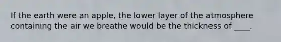 If the earth were an apple, the lower layer of the atmosphere containing the air we breathe would be the thickness of ____.