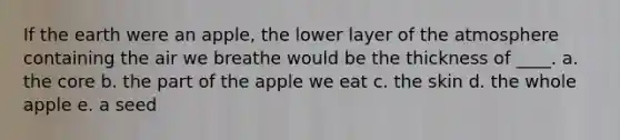 If the earth were an apple, the lower layer of the atmosphere containing the air we breathe would be the thickness of ____. a. <a href='https://www.questionai.com/knowledge/kD8KqkX2aO-the-core' class='anchor-knowledge'>the core</a> b. the part of the apple we eat c. the skin d. the whole apple e. a seed