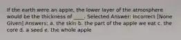 If the earth were an apple, the lower layer of the atmosphere would be the thickness of ____. Selected Answer: Incorrect [None Given] Answers: a. the skin b. the part of the apple we eat c. the core d. a seed e. the whole apple