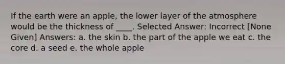 If the earth were an apple, the lower layer of the atmosphere would be the thickness of ____. Selected Answer: Incorrect [None Given] Answers: a. the skin b. the part of the apple we eat c. <a href='https://www.questionai.com/knowledge/kD8KqkX2aO-the-core' class='anchor-knowledge'>the core</a> d. a seed e. the whole apple