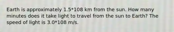 Earth is approximately 1.5*108 km from the sun. How many minutes does it take light to travel from the sun to Earth? The speed of light is 3.0*108 m/s.