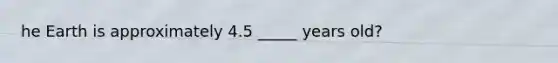 he Earth is approximately 4.5 _____ years old?