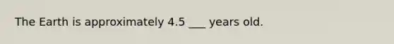 The Earth is approximately 4.5 ___ years old.