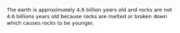 The earth is approximately 4.6 billion years old and rocks are not 4.6 billions years old because rocks are melted or broken down which causes rocks to be younger.