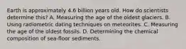 Earth is approximately 4.6 billion years old. How do scientists determine this? A. Measuring the age of the oldest glaciers. B. Using radiometric dating techniques on meteorites. C. Measuring the age of the oldest fossils. D. Determining the chemical composition of sea-floor sediments.