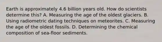 Earth is approximately 4.6 billion years old. How do scientists determine this? A. Measuring the age of the oldest glaciers. B. Using radiometric dating techniques on meteorites. C. Measuring the age of the oldest fossils. D. Determining the <a href='https://www.questionai.com/knowledge/kyw8ckUHTv-chemical-composition' class='anchor-knowledge'>chemical composition</a> of sea-floor sediments.