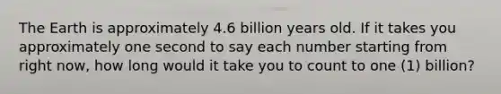 The Earth is approximately 4.6 billion years old. If it takes you approximately one second to say each number starting from right now, how long would it take you to count to one (1) billion?