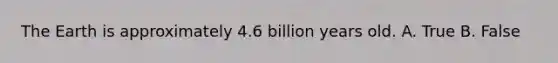 The Earth is approximately 4.6 billion years old. A. True B. False