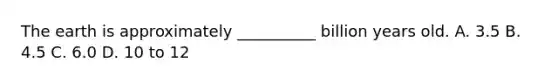 The earth is approximately __________ billion years old. A. 3.5 B. 4.5 C. 6.0 D. 10 to 12
