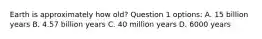 Earth is approximately how old? Question 1 options: A. 15 billion years B. 4.57 billion years C. 40 million years D. 6000 years