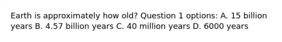 Earth is approximately how old? Question 1 options: A. 15 billion years B. 4.57 billion years C. 40 million years D. 6000 years