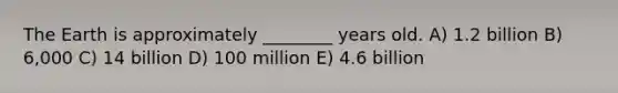 The Earth is approximately ________ years old. A) 1.2 billion B) 6,000 C) 14 billion D) 100 million E) 4.6 billion