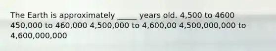 The Earth is approximately _____ years old. 4,500 to 4600 450,000 to 460,000 4,500,000 to 4,600,00 4,500,000,000 to 4,600,000,000