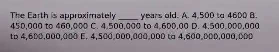 The Earth is approximately _____ years old. A. 4,500 to 4600 B. 450,000 to 460,000 C. 4,500,000 to 4,600,00 D. 4,500,000,000 to 4,600,000,000 E. 4,500,000,000,000 to 4,600,000,000,000