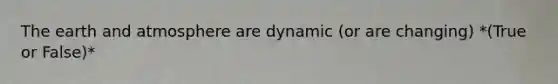 The earth and atmosphere are dynamic (or are changing) *(True or False)*