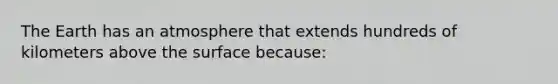 The Earth has an atmosphere that extends hundreds of kilometers above the surface because: