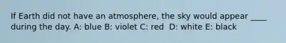 ​If Earth did not have an atmosphere, the sky would appear ____ during the day. A: ​blue B: ​violet C: ​red ​ D: white E: ​black