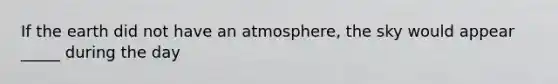 If the earth did not have an atmosphere, the sky would appear _____ during the day