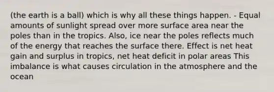 (the earth is a ball) which is why all these things happen. - Equal amounts of sunlight spread over more surface area near the poles than in the tropics. Also, ice near the poles reflects much of the energy that reaches the surface there. Effect is net heat gain and surplus in tropics, net heat deficit in polar areas This imbalance is what causes circulation in the atmosphere and the ocean