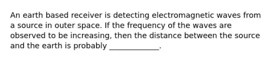 An earth based receiver is detecting electromagnetic waves from a source in outer space. If the frequency of the waves are observed to be increasing, then the distance between the source and the earth is probably _____________.