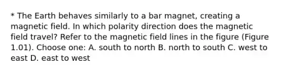 * The Earth behaves similarly to a bar magnet, creating a magnetic field. In which polarity direction does the magnetic field travel? Refer to the magnetic field lines in the figure (Figure 1.01). Choose one: A. south to north B. north to south C. west to east D. east to west