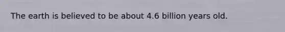 The earth is believed to be about 4.6 billion years old.