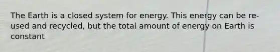 The Earth is a closed system for energy. This energy can be re-used and recycled, but the total amount of energy on Earth is constant