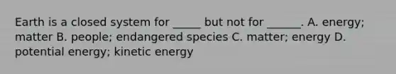 Earth is a closed system for _____ but not for ______. A. energy; matter B. people; endangered species C. matter; energy D. potential energy; kinetic energy