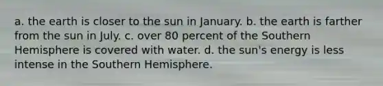 a. the earth is closer to the sun in January. b. the earth is farther from the sun in July. c. over 80 percent of the Southern Hemisphere is covered with water. d. the sun's energy is less intense in the Southern Hemisphere.