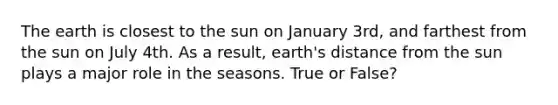 The earth is closest to the sun on January 3rd, and farthest from the sun on July 4th. As a result, earth's distance from the sun plays a major role in the seasons. True or False?