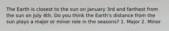 The Earth is closest to the sun on January 3rd and farthest from the sun on July 4th. Do you think the Earth's distance from the sun plays a major or minor role in the seasons? 1. Major 2. Minor