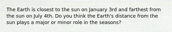 The Earth is closest to the sun on January 3rd and farthest from the sun on July 4th. Do you think the Earth's distance from the sun plays a major or minor role in the seasons?