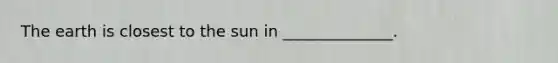 The earth is closest to the sun in ______________.