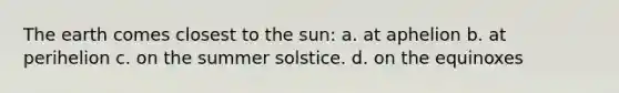 The earth comes closest to the sun: a. at aphelion b. at perihelion c. on the summer solstice. d. on the equinoxes