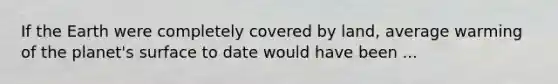 If the Earth were completely covered by land, average warming of the planet's surface to date would have been ...