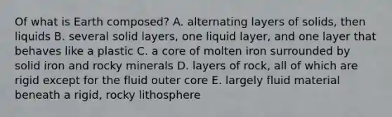 Of what is Earth composed? A. alternating layers of solids, then liquids B. several solid layers, one liquid layer, and one layer that behaves like a plastic C. a core of molten iron surrounded by solid iron and rocky minerals D. layers of rock, all of which are rigid except for the fluid outer core E. largely fluid material beneath a rigid, rocky lithosphere