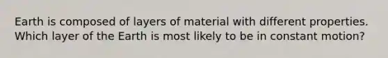 Earth is composed of layers of material with different properties. Which layer of the Earth is most likely to be in constant motion?