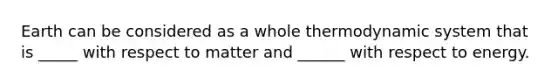 Earth can be considered as a whole thermodynamic system that is _____ with respect to matter and ______ with respect to energy.
