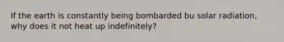 If the earth is constantly being bombarded bu solar radiation, why does it not heat up indefinitely?