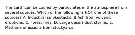 The Earth can be cooled by particulates in the atmosphere from several sources. Which of the following is NOT one of these sources? A. Industrial smokestacks. B.Ash from volcanic eruptions. C. Forest fires. D. Large desert dust storms. E. Methane emissions from stockyards.